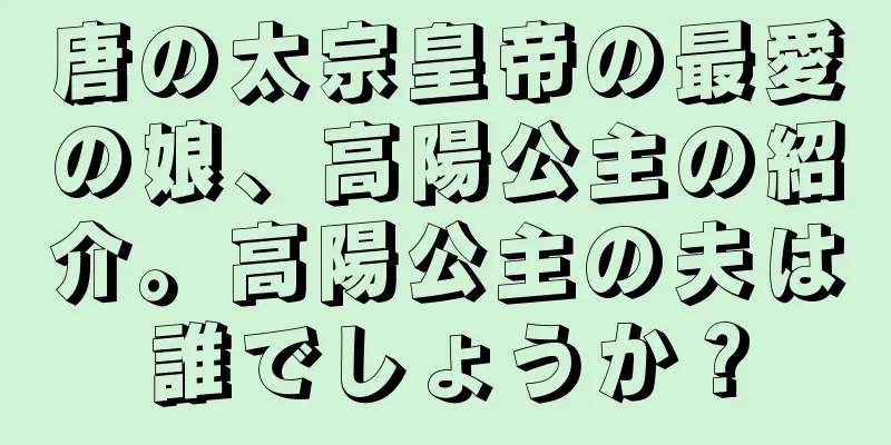 唐の太宗皇帝の最愛の娘、高陽公主の紹介。高陽公主の夫は誰でしょうか？