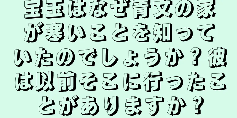 宝玉はなぜ青文の家が寒いことを知っていたのでしょうか？彼は以前そこに行ったことがありますか？
