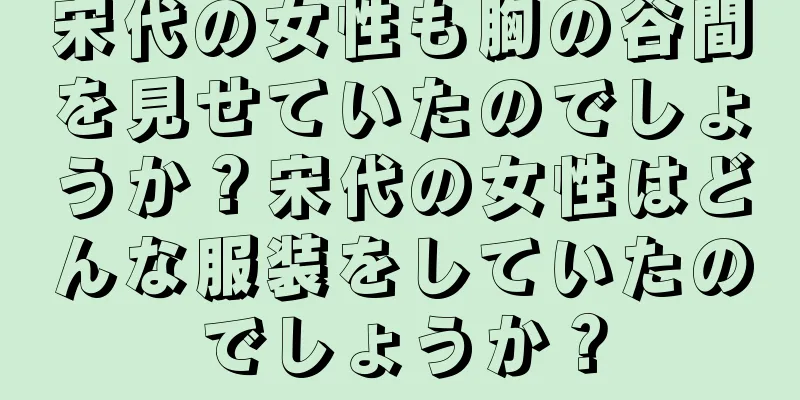 宋代の女性も胸の谷間を見せていたのでしょうか？宋代の女性はどんな服装をしていたのでしょうか？