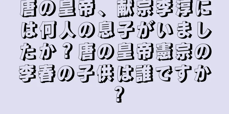 唐の皇帝、献宗李淳には何人の息子がいましたか？唐の皇帝憲宗の李春の子供は誰ですか？