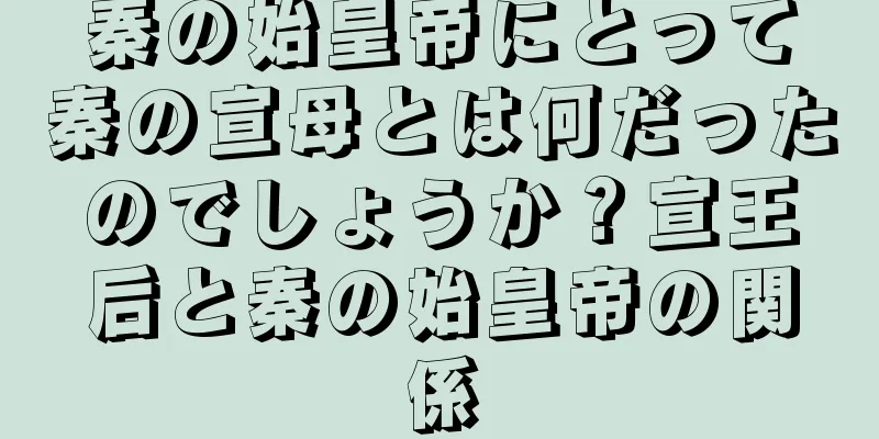 秦の始皇帝にとって秦の宣母とは何だったのでしょうか？宣王后と秦の始皇帝の関係