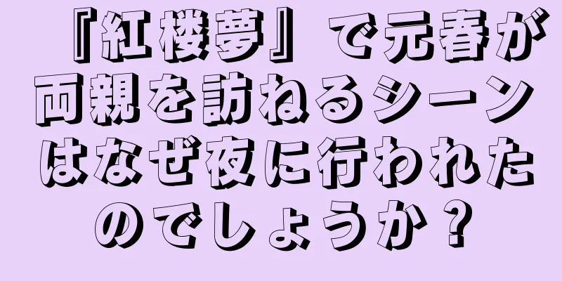 『紅楼夢』で元春が両親を訪ねるシーンはなぜ夜に行われたのでしょうか？