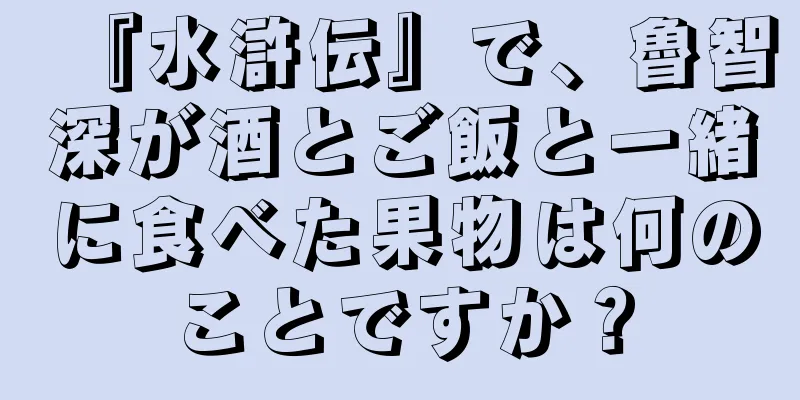 『水滸伝』で、魯智深が酒とご飯と一緒に食べた果物は何のことですか？