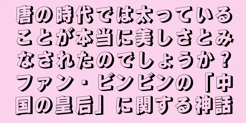 唐の時代では太っていることが本当に美しさとみなされたのでしょうか？ファン・ビンビンの「中国の皇后」に関する神話