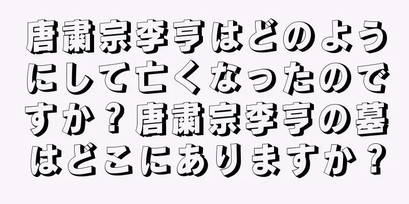 唐粛宗李亨はどのようにして亡くなったのですか？唐粛宗李亨の墓はどこにありますか？