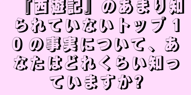 『西遊記』のあまり知られていないトップ 10 の事実について、あなたはどれくらい知っていますか?