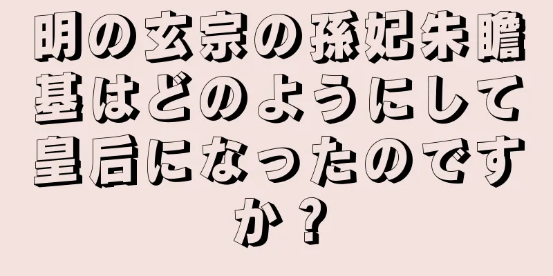 明の玄宗の孫妃朱瞻基はどのようにして皇后になったのですか？