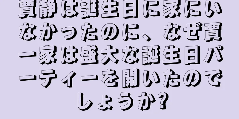 賈静は誕生日に家にいなかったのに、なぜ賈一家は盛大な誕生日パーティーを開いたのでしょうか?