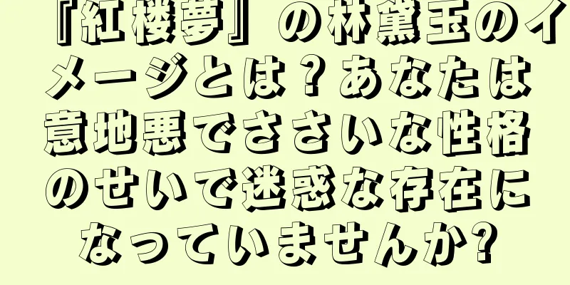 『紅楼夢』の林黛玉のイメージとは？あなたは意地悪でささいな性格のせいで迷惑な存在になっていませんか?
