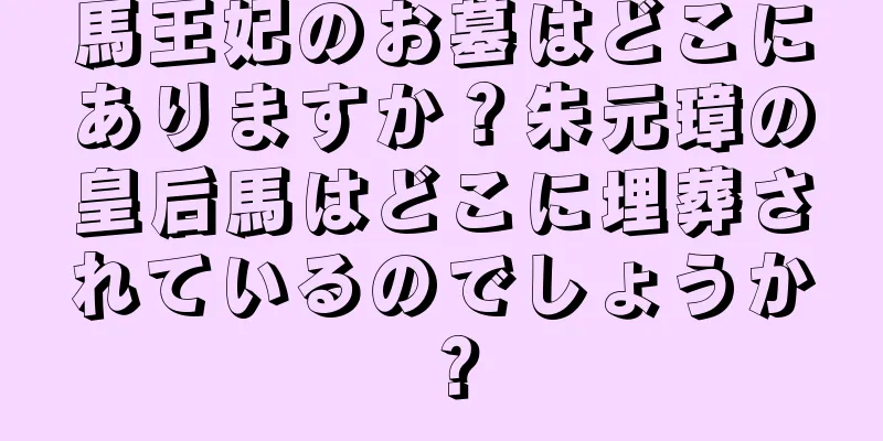 馬王妃のお墓はどこにありますか？朱元璋の皇后馬はどこに埋葬されているのでしょうか？