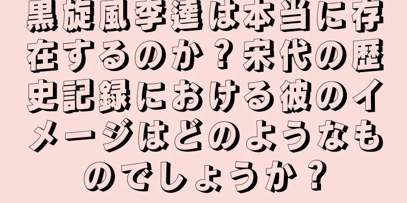 黒旋風李逵は本当に存在するのか？宋代の歴史記録における彼のイメージはどのようなものでしょうか？