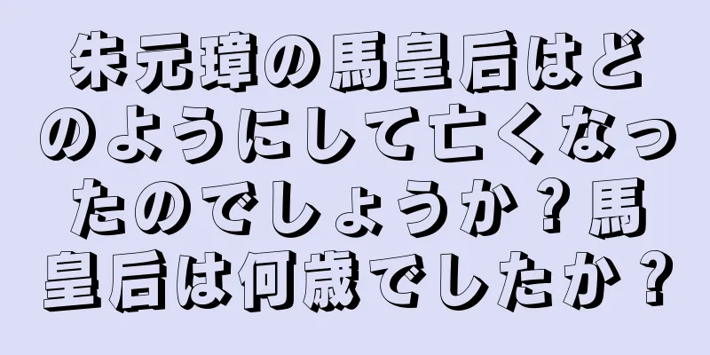 朱元璋の馬皇后はどのようにして亡くなったのでしょうか？馬皇后は何歳でしたか？