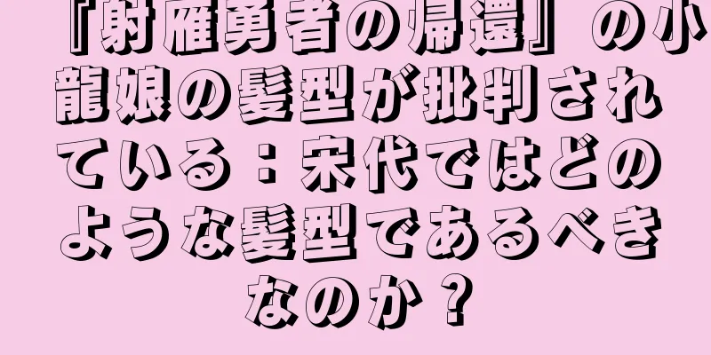 『射雁勇者の帰還』の小龍娘の髪型が批判されている：宋代ではどのような髪型であるべきなのか？