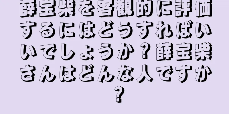 薛宝柴を客観的に評価するにはどうすればいいでしょうか？薛宝柴さんはどんな人ですか？
