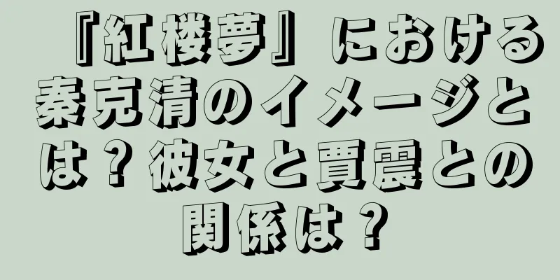 『紅楼夢』における秦克清のイメージとは？彼女と賈震との関係は？