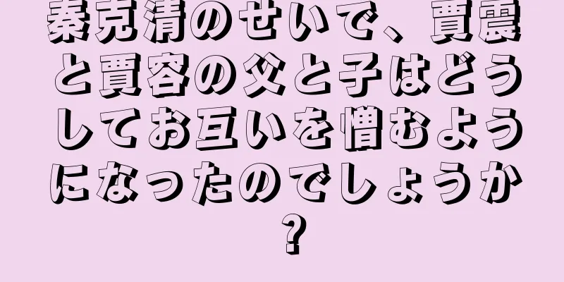 秦克清のせいで、賈震と賈容の父と子はどうしてお互いを憎むようになったのでしょうか？
