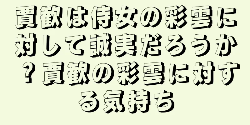 賈歓は侍女の彩雲に対して誠実だろうか？賈歓の彩雲に対する気持ち