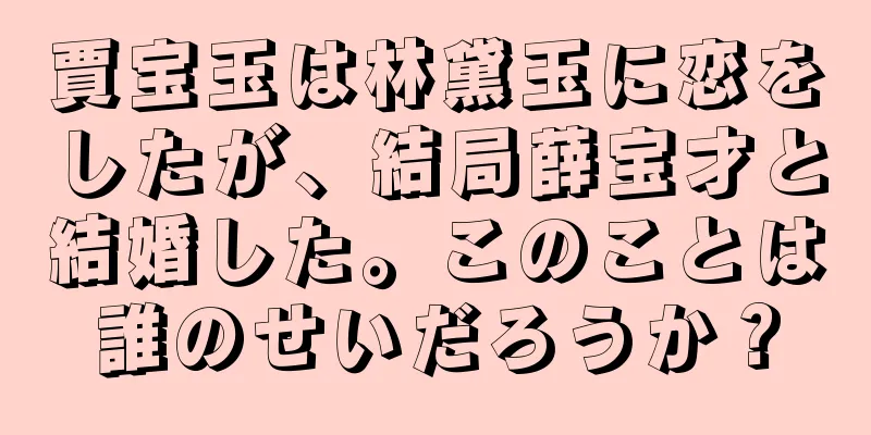 賈宝玉は林黛玉に恋をしたが、結局薛宝才と結婚した。このことは誰のせいだろうか？