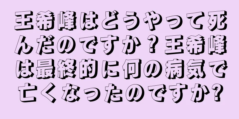 王希峰はどうやって死んだのですか？王希峰は最終的に何の病気で亡くなったのですか?