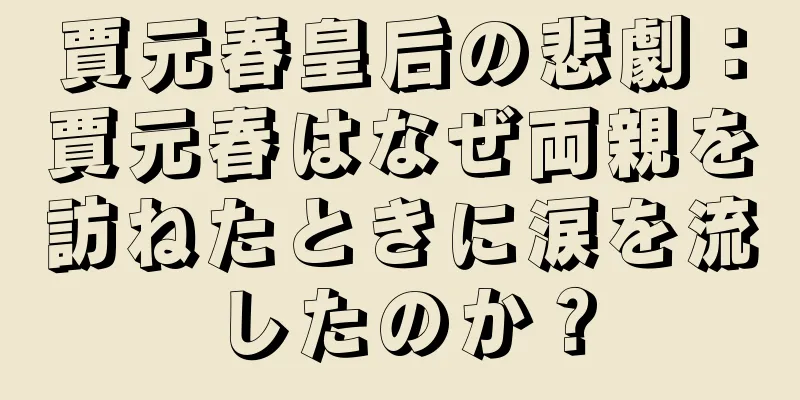 賈元春皇后の悲劇：賈元春はなぜ両親を訪ねたときに涙を流したのか？