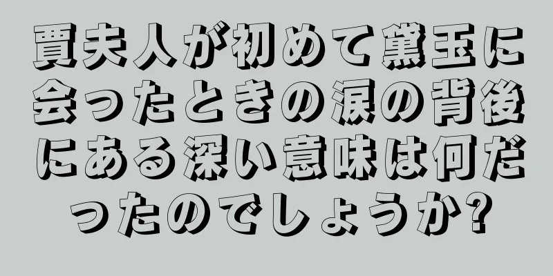 賈夫人が初めて黛玉に会ったときの涙の背後にある深い意味は何だったのでしょうか?