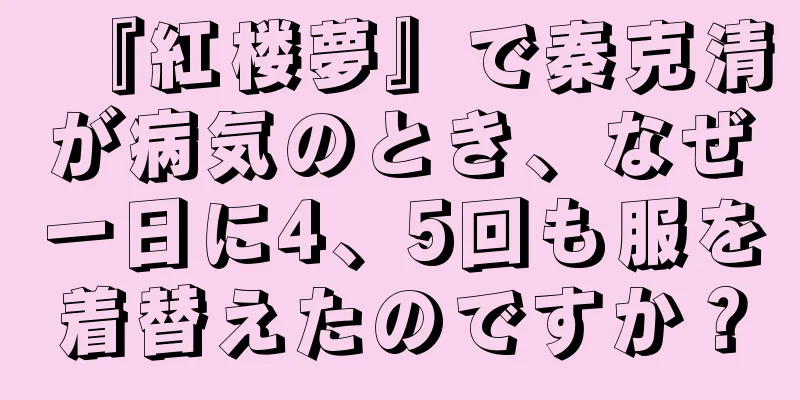 『紅楼夢』で秦克清が病気のとき、なぜ一日に4、5回も服を着替えたのですか？