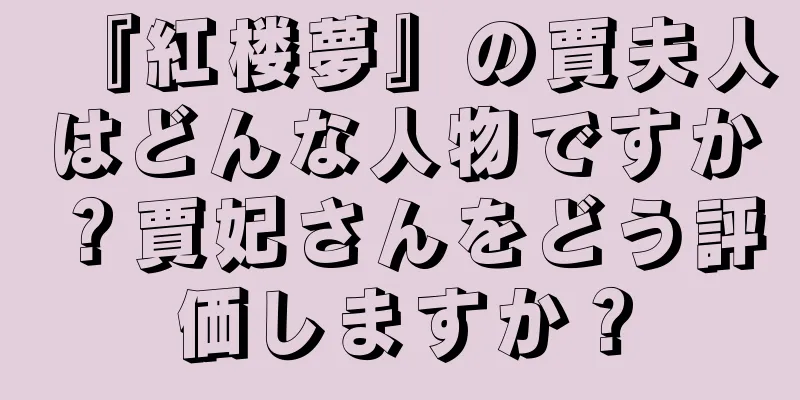 『紅楼夢』の賈夫人はどんな人物ですか？賈妃さんをどう評価しますか？