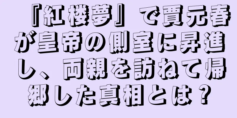 『紅楼夢』で賈元春が皇帝の側室に昇進し、両親を訪ねて帰郷した真相とは？