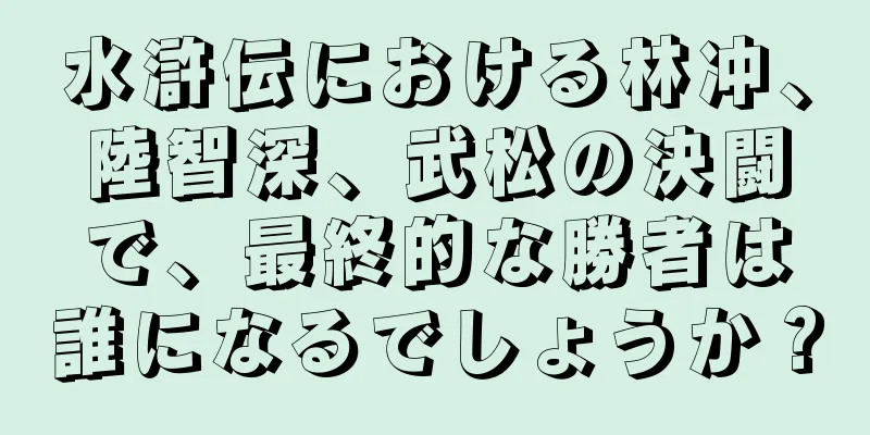 水滸伝における林冲、陸智深、武松の決闘で、最終的な勝者は誰になるでしょうか？