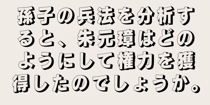 孫子の兵法を分析すると、朱元璋はどのようにして権力を獲得したのでしょうか。