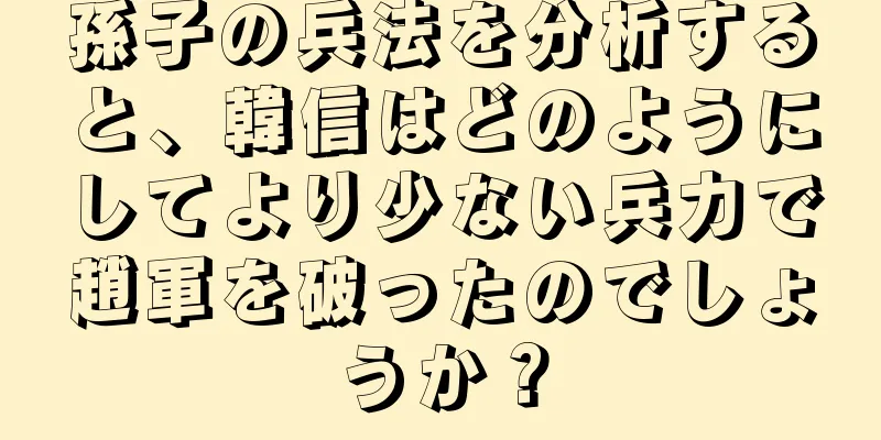 孫子の兵法を分析すると、韓信はどのようにしてより少ない兵力で趙軍を破ったのでしょうか？