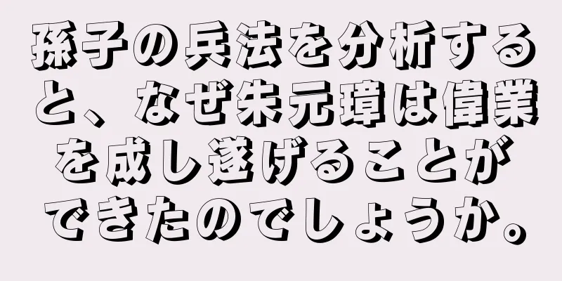 孫子の兵法を分析すると、なぜ朱元璋は偉業を成し遂げることができたのでしょうか。