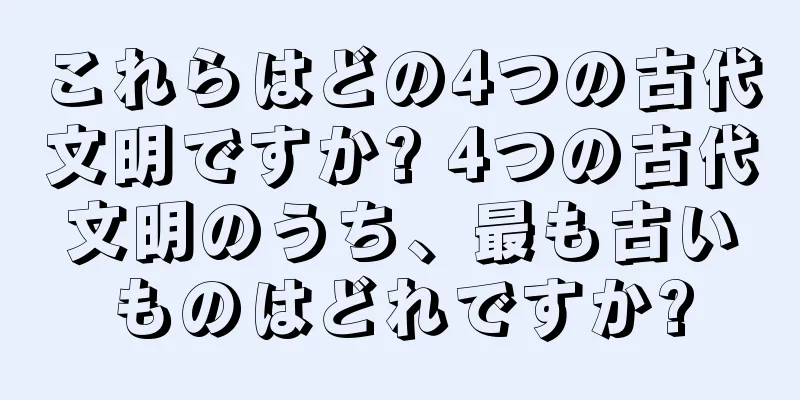 これらはどの4つの古代文明ですか? 4つの古代文明のうち、最も古いものはどれですか?