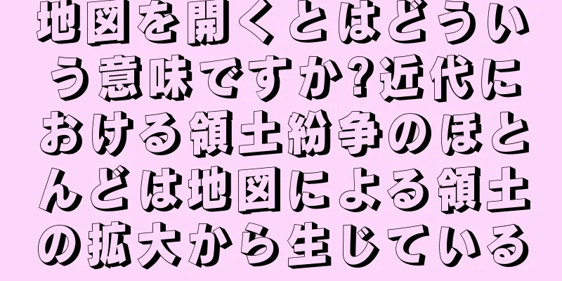 地図を開くとはどういう意味ですか?近代における領土紛争のほとんどは地図による領土の拡大から生じている