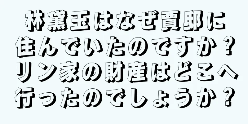 林黛玉はなぜ賈邸に住んでいたのですか？リン家の財産はどこへ行ったのでしょうか？