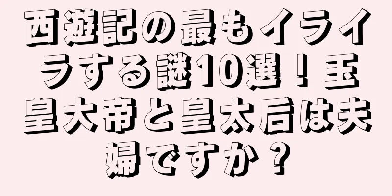 西遊記の最もイライラする謎10選！玉皇大帝と皇太后は夫婦ですか？