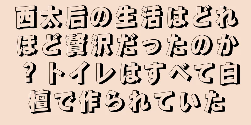 西太后の生活はどれほど贅沢だったのか？トイレはすべて白檀で作られていた