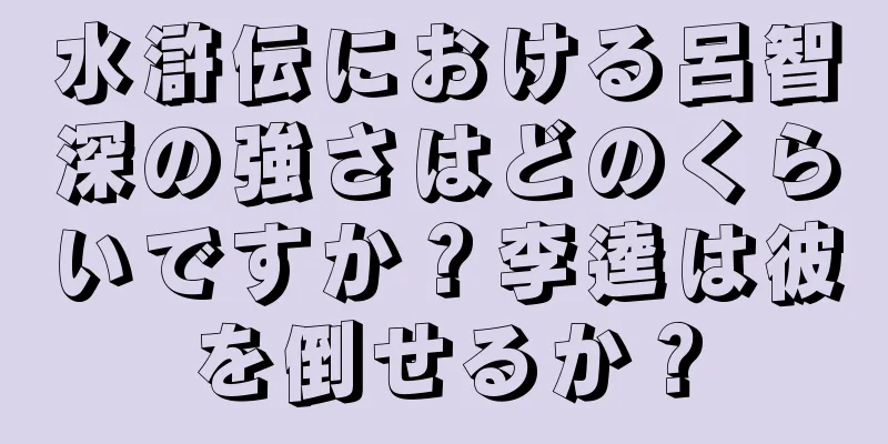 水滸伝における呂智深の強さはどのくらいですか？李逵は彼を倒せるか？