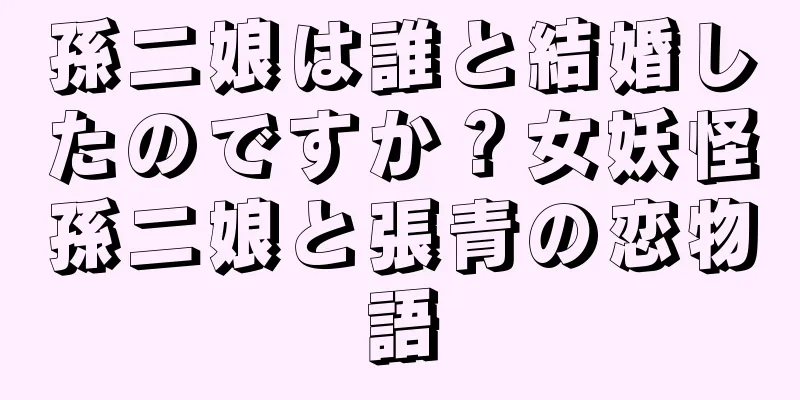 孫二娘は誰と結婚したのですか？女妖怪孫二娘と張青の恋物語