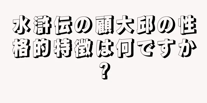 水滸伝の顧大邱の性格的特徴は何ですか?