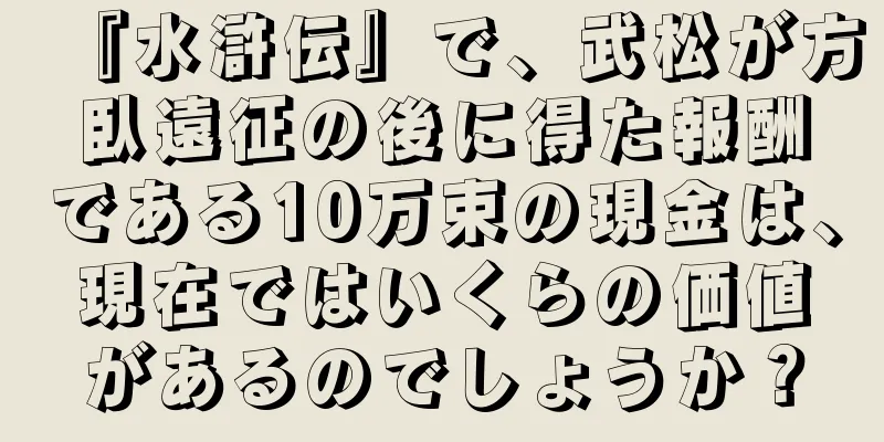 『水滸伝』で、武松が方臥遠征の後に得た報酬である10万束の現金は、現在ではいくらの価値があるのでしょうか？