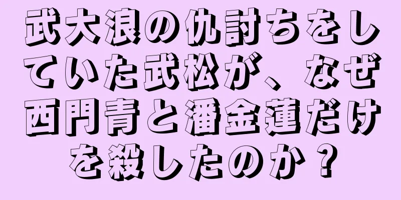 武大浪の仇討ちをしていた武松が、なぜ西門青と潘金蓮だけを殺したのか？