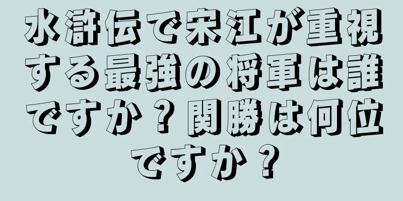 水滸伝で宋江が重視する最強の将軍は誰ですか？関勝は何位ですか？