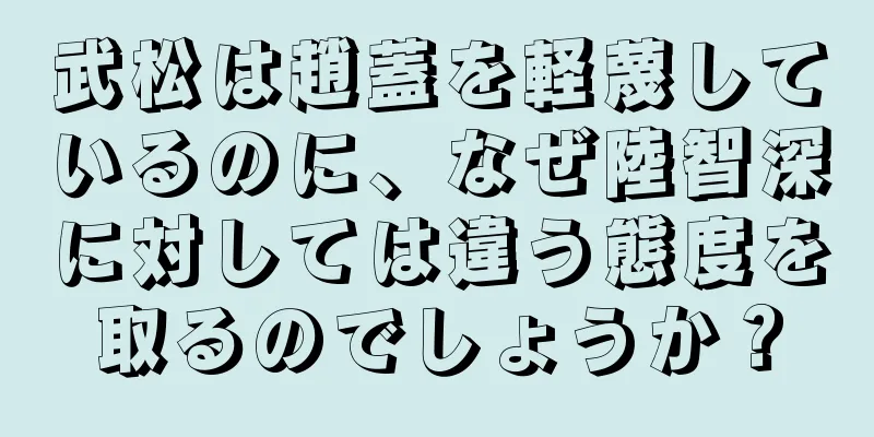 武松は趙蓋を軽蔑しているのに、なぜ陸智深に対しては違う態度を取るのでしょうか？