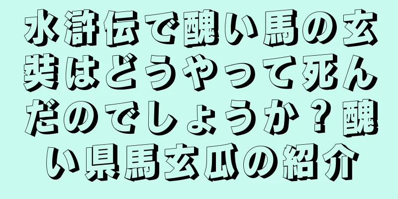 水滸伝で醜い馬の玄奘はどうやって死んだのでしょうか？醜い県馬玄瓜の紹介