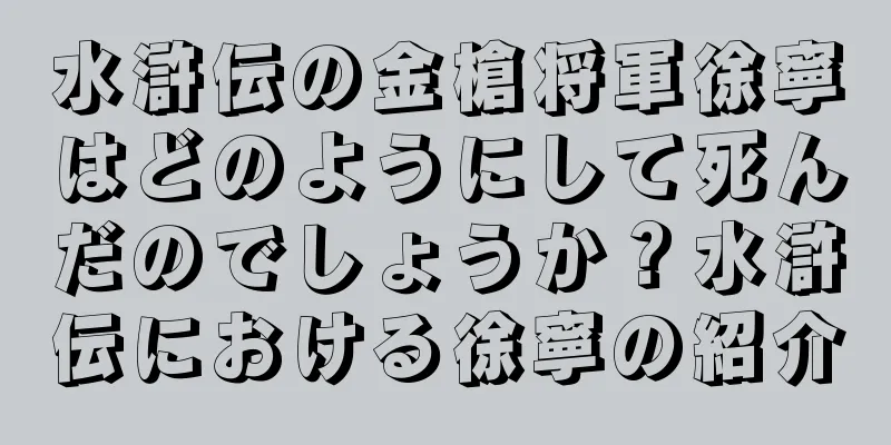 水滸伝の金槍将軍徐寧はどのようにして死んだのでしょうか？水滸伝における徐寧の紹介
