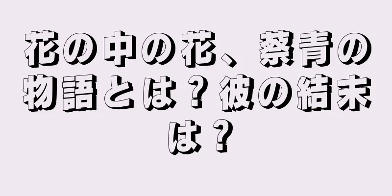 花の中の花、蔡青の物語とは？彼の結末は？