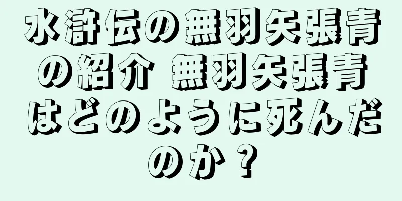 水滸伝の無羽矢張青の紹介 無羽矢張青はどのように死んだのか？