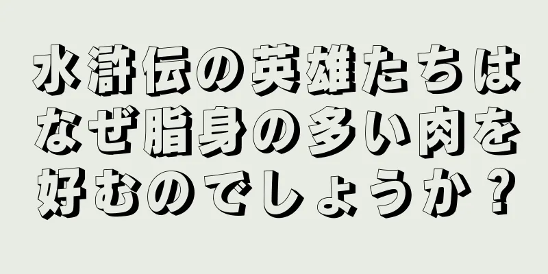 水滸伝の英雄たちはなぜ脂身の多い肉を好むのでしょうか？