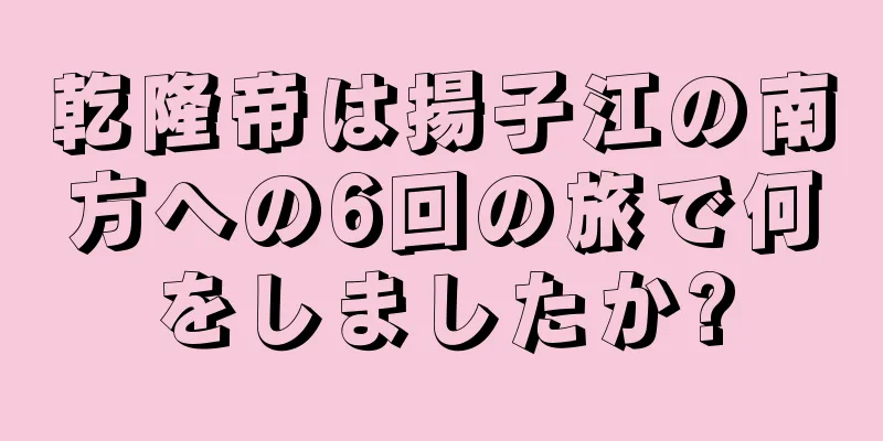 乾隆帝は揚子江の南方への6回の旅で何をしましたか?